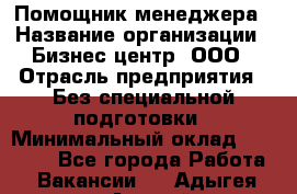 Помощник менеджера › Название организации ­ Бизнес центр, ООО › Отрасль предприятия ­ Без специальной подготовки › Минимальный оклад ­ 26 000 - Все города Работа » Вакансии   . Адыгея респ.,Адыгейск г.